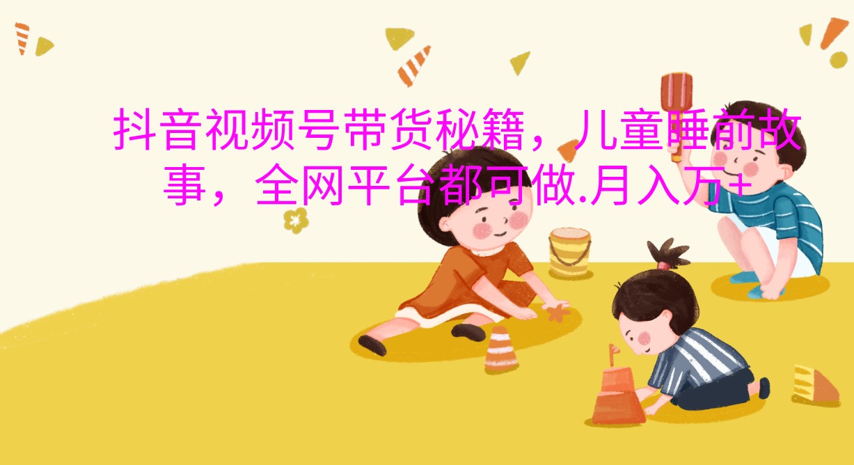 抖音视频号带货秘籍，儿童睡前故事，全网平台都可做.月入万+_山林科技社-山林科技社