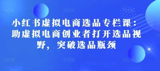 小红书虚拟电商选品专栏课：突破选品瓶颈，助创业者打开新视野-山林科技社