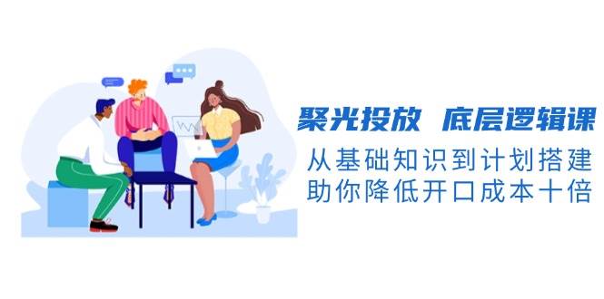 聚光投放底层逻辑课：从基础知识到计划搭建，助你降低开口成本十倍-山林科技社