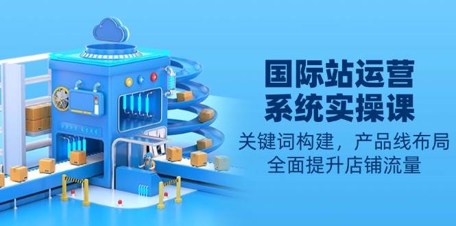 国际站运营系统实操课：关键词构建与产品线布局，全面提升店铺流量-山林科技社