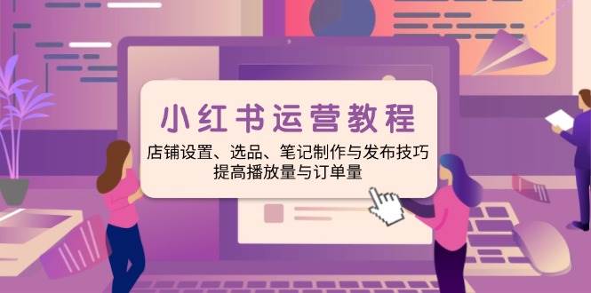 小红书运营全攻略：店铺设置、选品技巧、笔记制作与发布、提升播放量与订单转化-山林科技社