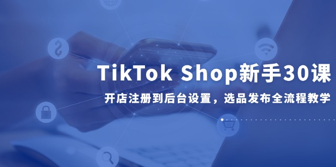 （14960期）TikTok Shop新手30课，开店注册到后台设置，选品发布全流程教学！_山林科技社-山林科技社